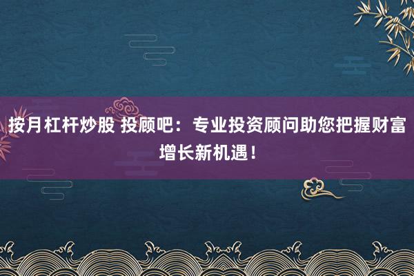 按月杠杆炒股 投顾吧：专业投资顾问助您把握财富增长新机遇！