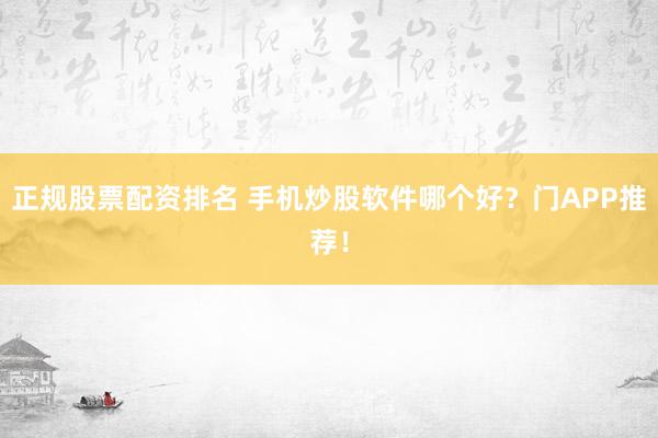 正规股票配资排名 手机炒股软件哪个好？门APP推荐！