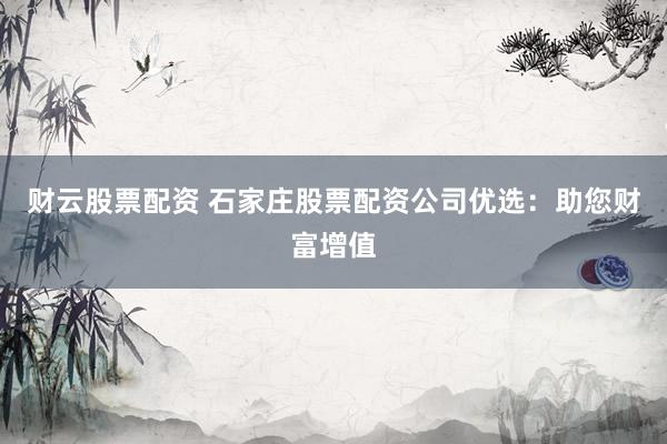 财云股票配资 石家庄股票配资公司优选：助您财富增值