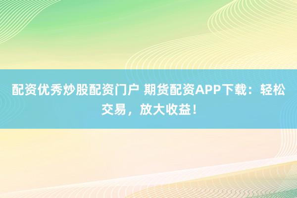 配资优秀炒股配资门户 期货配资APP下载：轻松交易，放大收益！