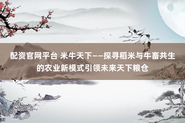 配资官网平台 米牛天下——探寻稻米与牛畜共生的农业新模式引领未来天下粮仓