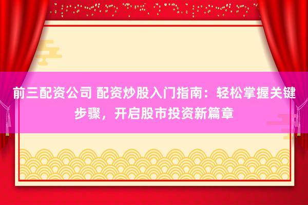 前三配资公司 配资炒股入门指南：轻松掌握关键步骤，开启股市投资新篇章