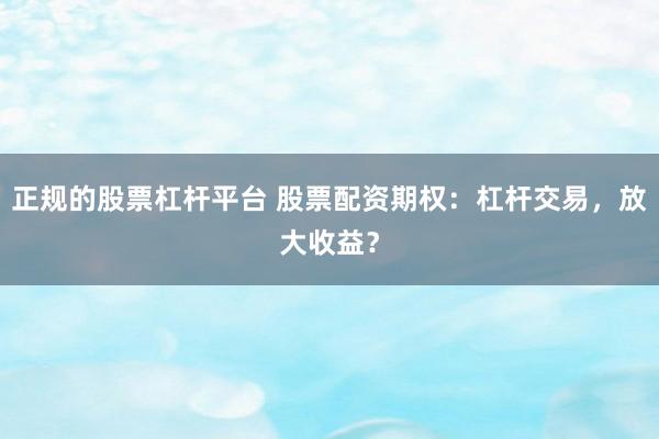 正规的股票杠杆平台 股票配资期权：杠杆交易，放大收益？