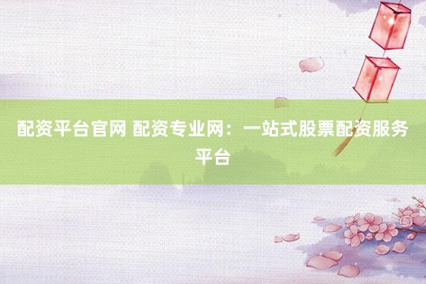 配资平台官网 配资专业网：一站式股票配资服务平台