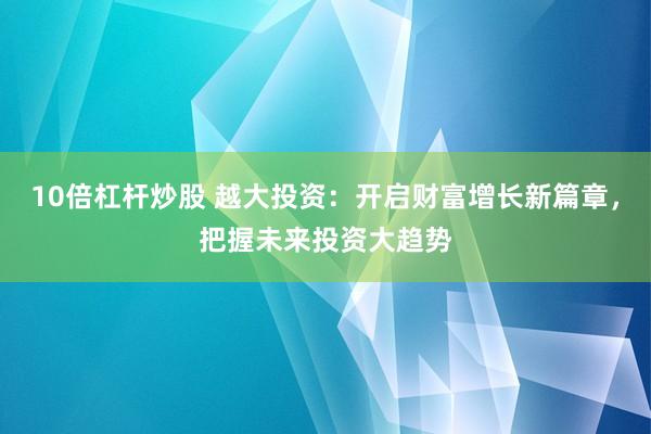 10倍杠杆炒股 越大投资：开启财富增长新篇章，把握未来投资大趋势