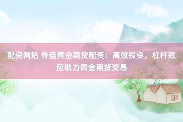 配资网站 外盘黄金期货配资：高效投资，杠杆效应助力黄金期货交易