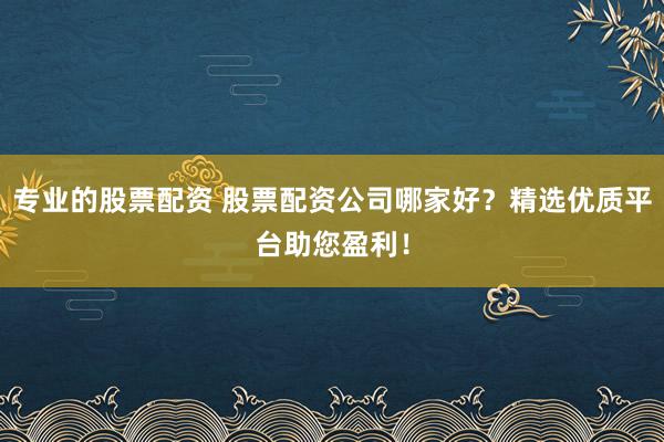 专业的股票配资 股票配资公司哪家好？精选优质平台助您盈利！
