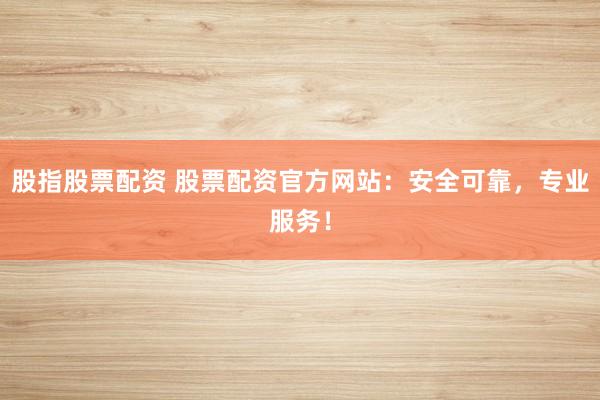 股指股票配资 股票配资官方网站：安全可靠，专业服务！