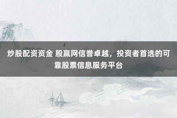 炒股配资资金 股赢网信誉卓越，投资者首选的可靠股票信息服务平台