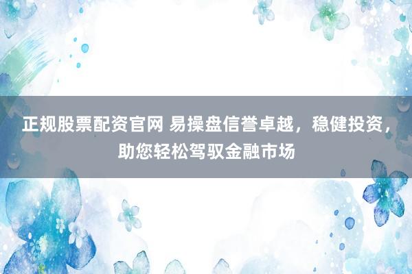 正规股票配资官网 易操盘信誉卓越，稳健投资，助您轻松驾驭金融市场