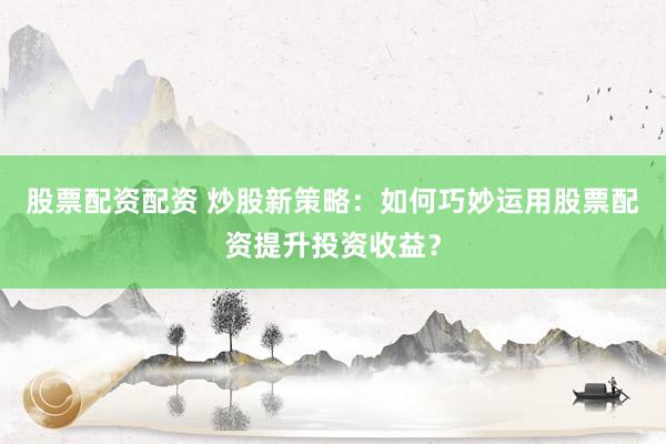 股票配资配资 炒股新策略：如何巧妙运用股票配资提升投资收益？