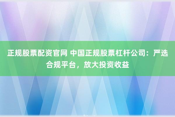 正规股票配资官网 中国正规股票杠杆公司：严选合规平台，放大投资收益