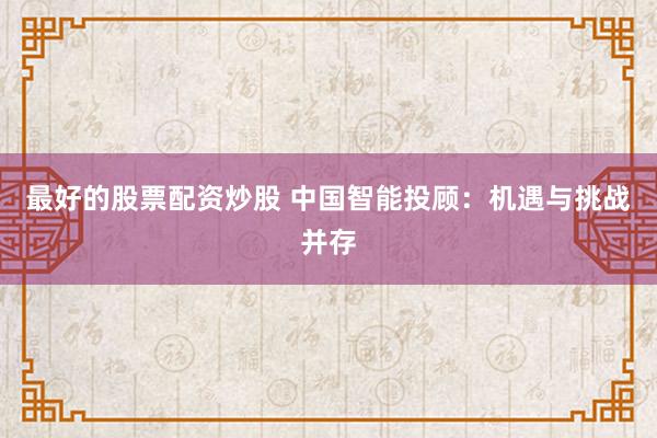 最好的股票配资炒股 中国智能投顾：机遇与挑战并存
