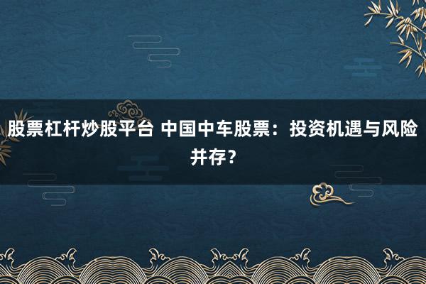 股票杠杆炒股平台 中国中车股票：投资机遇与风险并存？
