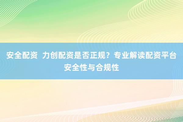 安全配资  力创配资是否正规？专业解读配资平台安全性与合规性