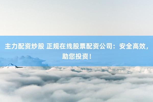 主力配资炒股 正规在线股票配资公司：安全高效，助您投资！