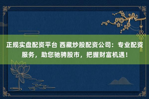 正规实盘配资平台 西藏炒股配资公司：专业配资服务，助您驰骋股市，把握财富机遇！