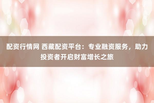 配资行情网 西藏配资平台：专业融资服务，助力投资者开启财富增长之旅