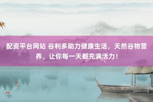 配资平台网站 谷利多助力健康生活，天然谷物营养，让你每一天都充满活力！