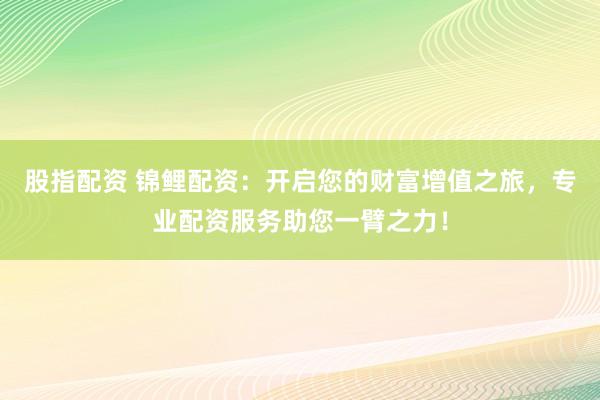 股指配资 锦鲤配资：开启您的财富增值之旅，专业配资服务助您一臂之力！
