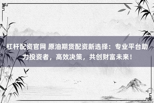 杠杆配资官网 原油期货配资新选择：专业平台助力投资者，高效决策，共创财富未来！