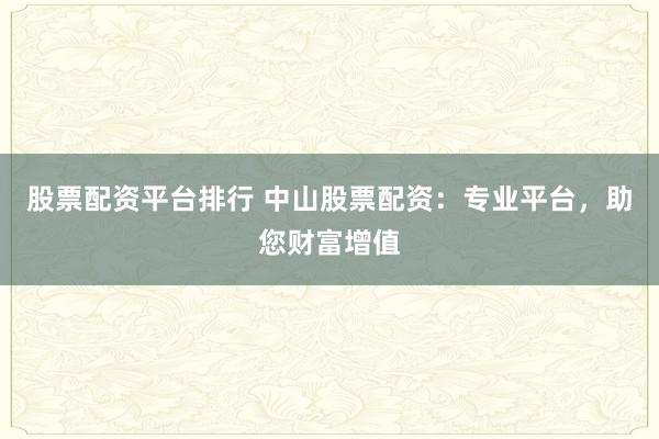 股票配资平台排行 中山股票配资：专业平台，助您财富增值