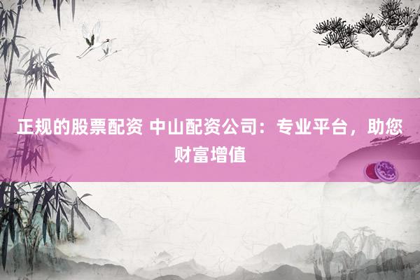 正规的股票配资 中山配资公司：专业平台，助您财富增值