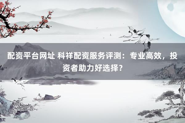 配资平台网址 科祥配资服务评测：专业高效，投资者助力好选择？