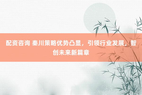 配资咨询 秦川策略优势凸显，引领行业发展，智创未来新篇章