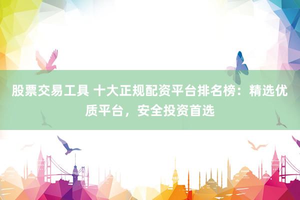 股票交易工具 十大正规配资平台排名榜：精选优质平台，安全投资首选