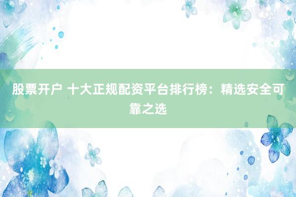 股票开户 十大正规配资平台排行榜：精选安全可靠之选