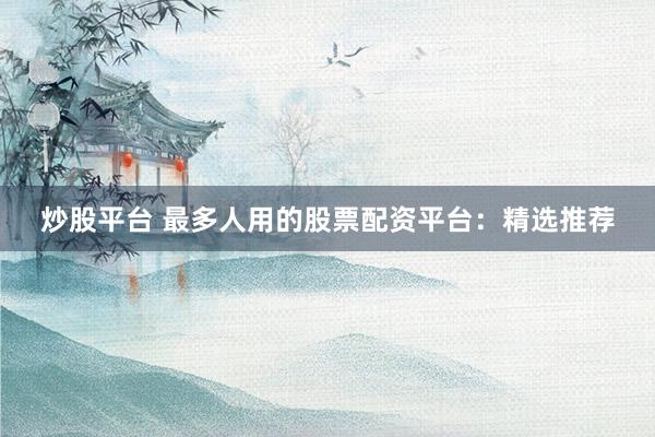 炒股平台 最多人用的股票配资平台：精选推荐