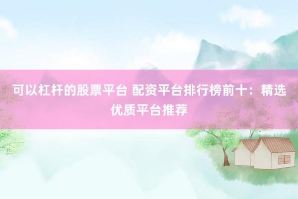 可以杠杆的股票平台 配资平台排行榜前十：精选优质平台推荐