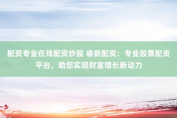 配资专业在线配资炒股 睿新配资：专业股票配资平台，助您实现财富增长新动力