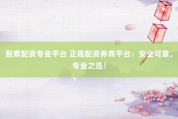 股票配资专业平台 正规配资券商平台：安全可靠，专业之选！