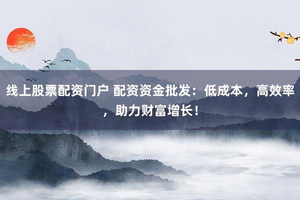 线上股票配资门户 配资资金批发：低成本，高效率，助力财富增长！