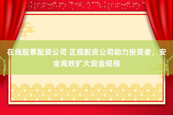 在线股票配资公司 正规配资公司助力投资者，安全高效扩大资金规模