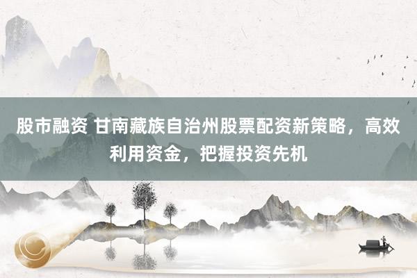 股市融资 甘南藏族自治州股票配资新策略，高效利用资金，把握投资先机