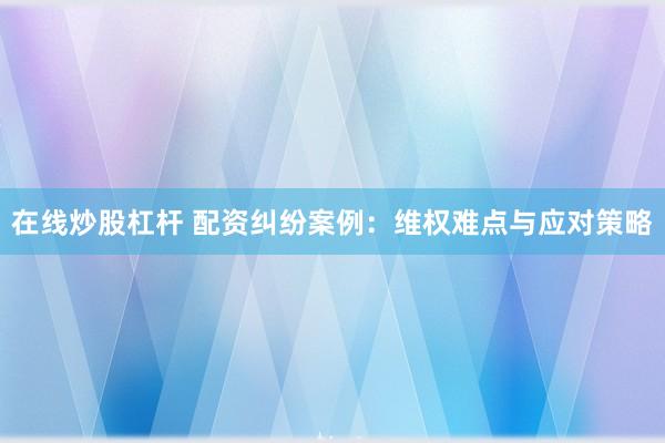 在线炒股杠杆 配资纠纷案例：维权难点与应对策略