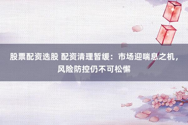股票配资选股 配资清理暂缓：市场迎喘息之机，风险防控仍不可松懈