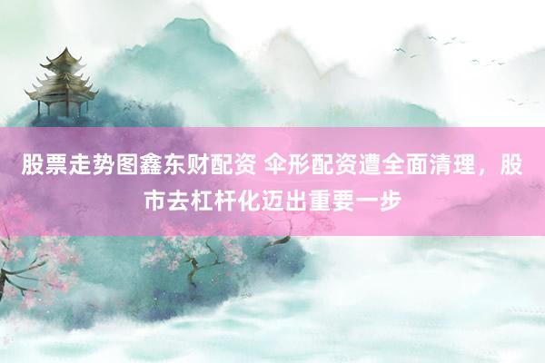 股票走势图鑫东财配资 伞形配资遭全面清理，股市去杠杆化迈出重要一步