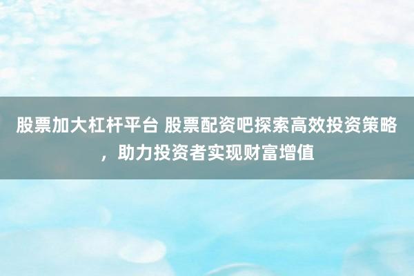 股票加大杠杆平台 股票配资吧探索高效投资策略，助力投资者实现财富增值