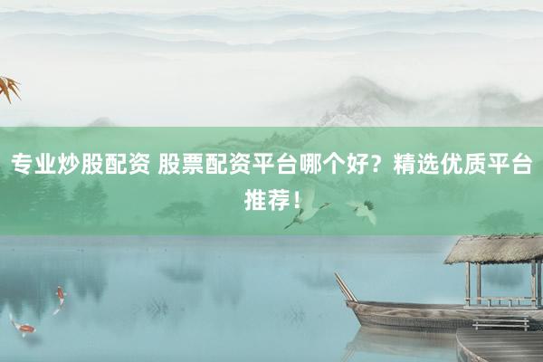 专业炒股配资 股票配资平台哪个好？精选优质平台推荐！