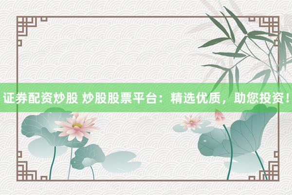 证券配资炒股 炒股股票平台：精选优质，助您投资！