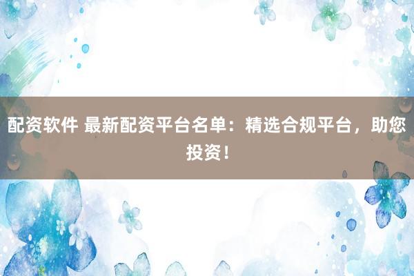 配资软件 最新配资平台名单：精选合规平台，助您投资！