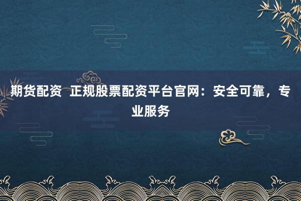 期货配资  正规股票配资平台官网：安全可靠，专业服务