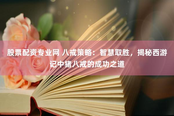 股票配资专业网 八戒策略：智慧取胜，揭秘西游记中猪八戒的成功之道