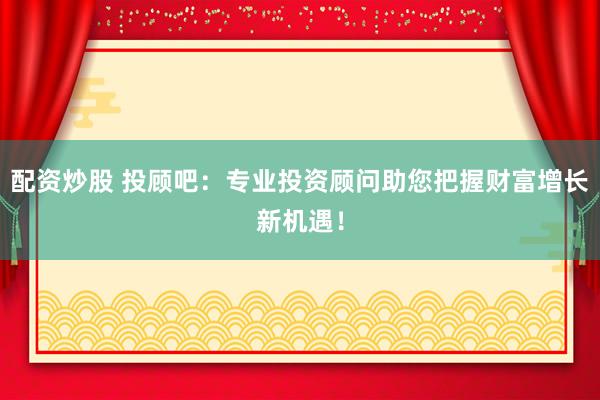 配资炒股 投顾吧：专业投资顾问助您把握财富增长新机遇！