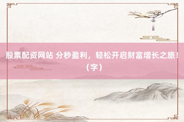 股票配资网站 分秒盈利，轻松开启财富增长之旅！（字）