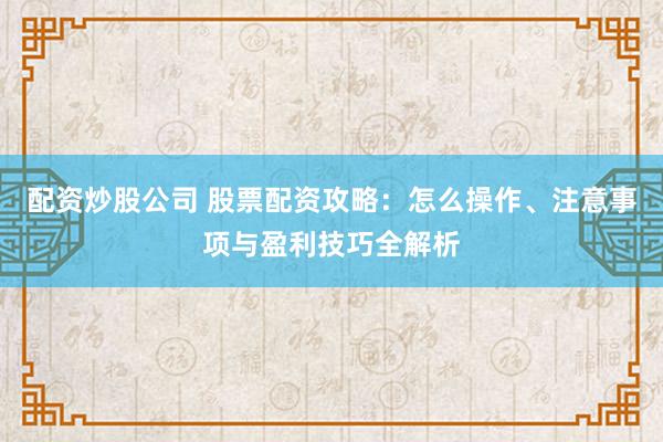 配资炒股公司 股票配资攻略：怎么操作、注意事项与盈利技巧全解析